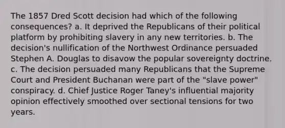 The 1857 Dred Scott decision had which of the following consequences? a. It deprived the Republicans of their political platform by prohibiting slavery in any new territories. b. The decision's nullification of the Northwest Ordinance persuaded Stephen A. Douglas to disavow the popular sovereignty doctrine. c. The decision persuaded many Republicans that the Supreme Court and President Buchanan were part of the "slave power" conspiracy. d. Chief Justice Roger Taney's influential majority opinion effectively smoothed over sectional tensions for two years.