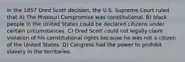 In the 1857 Dred Scott decision, the U.S. Supreme Court ruled that A) The Missouri Compromise was constitutional. B) black people in the United States could be declared citizens under certain circumstances. C) Dred Scott could not legally claim violation of his constitutional rights because he was not a citizen of the United States. D) Congress had the power to prohibit slavery in the territories.