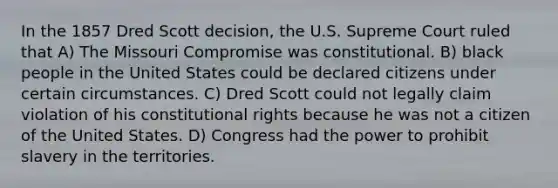 In the 1857 Dred Scott decision, the U.S. Supreme Court ruled that A) The Missouri Compromise was constitutional. B) black people in the United States could be declared citizens under certain circumstances. C) Dred Scott could not legally claim violation of his constitutional rights because he was not a citizen of the United States. D) Congress had the power to prohibit slavery in the territories.