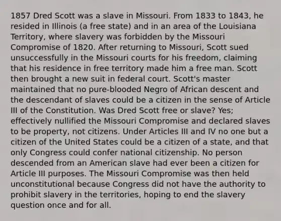 1857 Dred Scott was a slave in Missouri. From 1833 to 1843, he resided in Illinois (a free state) and in an area of the Louisiana Territory, where slavery was forbidden by the Missouri Compromise of 1820. After returning to Missouri, Scott sued unsuccessfully in the Missouri courts for his freedom, claiming that his residence in free territory made him a free man. Scott then brought a new suit in federal court. Scott's master maintained that no pure-blooded Negro of African descent and the descendant of slaves could be a citizen in the sense of Article III of the Constitution. Was Dred Scott free or slave? Yes; effectively nullified the Missouri Compromise and declared slaves to be property, not citizens. Under Articles III and IV no one but a citizen of the United States could be a citizen of a state, and that only Congress could confer national citizenship. No person descended from an American slave had ever been a citizen for Article III purposes. The Missouri Compromise was then held unconstitutional because Congress did not have the authority to prohibit slavery in the territories, hoping to end the slavery question once and for all.