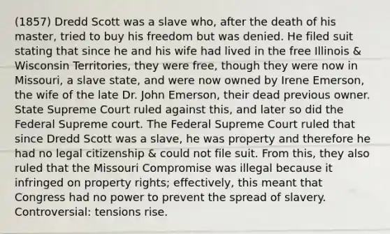 (1857) Dredd Scott was a slave who, after the death of his master, tried to buy his freedom but was denied. He filed suit stating that since he and his wife had lived in the free Illinois & Wisconsin Territories, they were free, though they were now in Missouri, a slave state, and were now owned by Irene Emerson, the wife of the late Dr. John Emerson, their dead previous owner. State Supreme Court ruled against this, and later so did the Federal Supreme court. The Federal Supreme Court ruled that since Dredd Scott was a slave, he was property and therefore he had no legal citizenship & could not file suit. From this, they also ruled that the Missouri Compromise was illegal because it infringed on property rights; effectively, this meant that Congress had no power to prevent the spread of slavery. Controversial: tensions rise.