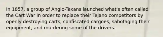 In 1857, a group of Anglo-Texans launched what's often called the Cart War in order to replace their Tejano competitors by openly destroying carts, confiscated cargoes, sabotaging their equipment, and murdering some of the drivers.