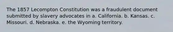 The 1857 Lecompton Constitution was a fraudulent document submitted by slavery advocates in a. California. b. Kansas. c. Missouri. d. Nebraska. e. the Wyoming territory.