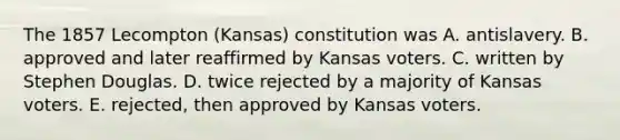 The 1857 Lecompton (Kansas) constitution was A. antislavery. B. approved and later reaffirmed by Kansas voters. C. written by Stephen Douglas. D. twice rejected by a majority of Kansas voters. E. rejected, then approved by Kansas voters.