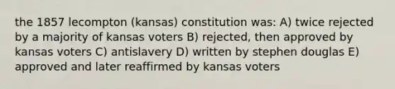 the 1857 lecompton (kansas) constitution was: A) twice rejected by a majority of kansas voters B) rejected, then approved by kansas voters C) antislavery D) written by stephen douglas E) approved and later reaffirmed by kansas voters