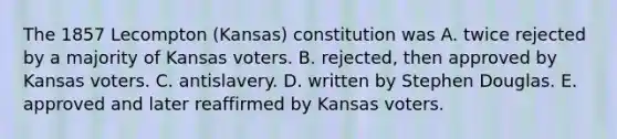 The 1857 Lecompton (Kansas) constitution was A. twice rejected by a majority of Kansas voters. B. rejected, then approved by Kansas voters. C. antislavery. D. written by Stephen Douglas. E. approved and later reaffirmed by Kansas voters.