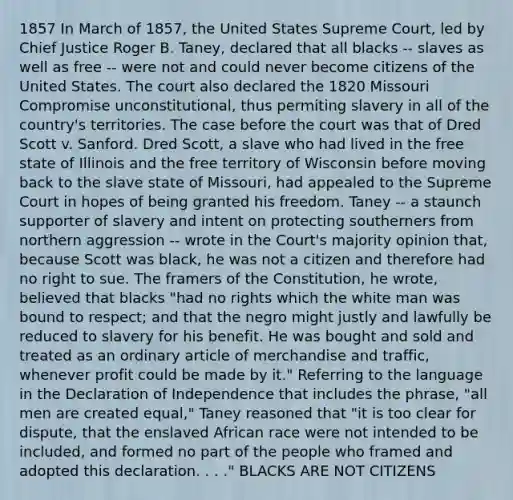 1857 In March of 1857, the United States Supreme Court, led by Chief Justice Roger B. Taney, declared that all blacks -- slaves as well as free -- were not and could never become citizens of the United States. The court also declared the 1820 Missouri Compromise unconstitutional, thus permiting slavery in all of the country's territories. The case before the court was that of Dred Scott v. Sanford. Dred Scott, a slave who had lived in the free state of Illinois and the free territory of Wisconsin before moving back to the slave state of Missouri, had appealed to the Supreme Court in hopes of being granted his freedom. Taney -- a staunch supporter of slavery and intent on protecting southerners from northern aggression -- wrote in the Court's majority opinion that, because Scott was black, he was not a citizen and therefore had no right to sue. The framers of the Constitution, he wrote, believed that blacks "had no rights which the white man was bound to respect; and that the negro might justly and lawfully be reduced to slavery for his benefit. He was bought and sold and treated as an ordinary article of merchandise and traffic, whenever profit could be made by it." Referring to the language in the Declaration of Independence that includes the phrase, "all men are created equal," Taney reasoned that "it is too clear for dispute, that the enslaved African race were not intended to be included, and formed no part of the people who framed and adopted this declaration. . . ." BLACKS ARE NOT CITIZENS