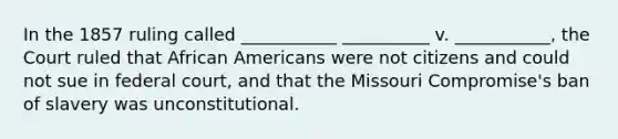 In the 1857 ruling called ___________ __________ v. ___________, the Court ruled that African Americans were not citizens and could not sue in federal court, and that the Missouri Compromise's ban of slavery was unconstitutional.