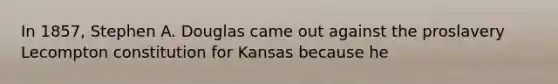 In 1857, Stephen A. Douglas came out against the proslavery Lecompton constitution for Kansas because he