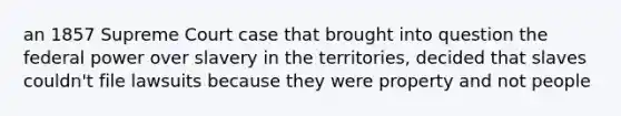 an 1857 Supreme Court case that brought into question the federal power over slavery in the territories, decided that slaves couldn't file lawsuits because they were property and not people