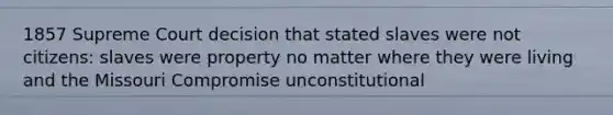 1857 Supreme Court decision that stated slaves were not citizens: slaves were property no matter where they were living and the Missouri Compromise unconstitutional