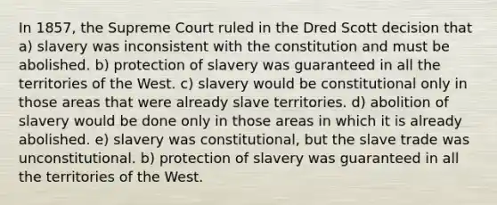 In 1857, the Supreme Court ruled in the Dred Scott decision that a) slavery was inconsistent with the constitution and must be abolished. b) protection of slavery was guaranteed in all the territories of the West. c) slavery would be constitutional only in those areas that were already slave territories. d) abolition of slavery would be done only in those areas in which it is already abolished. e) slavery was constitutional, but the slave trade was unconstitutional. b) protection of slavery was guaranteed in all the territories of the West.