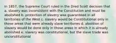 In 1857, the Supreme Court ruled in the Dred Scott decision that a. slavery was inconsistent with the Constitution and must be abolished b. protection of slavery was guaranteed in all territories of the West c. slavery would be Constitutional only in those areas that were already slave territories d. abolition of slavery would be done only in those areas in which it is already abolished e. slavery was constitutional, but the slave trade was unconstitutional