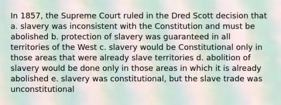 In 1857, the Supreme Court ruled in the Dred Scott decision that a. slavery was inconsistent with the Constitution and must be abolished b. protection of slavery was guaranteed in all territories of the West c. slavery would be Constitutional only in those areas that were already slave territories d. abolition of slavery would be done only in those areas in which it is already abolished e. slavery was constitutional, but the slave trade was unconstitutional