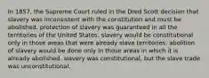 In 1857, the Supreme Court ruled in the Dred Scott decision that slavery was inconsistent with the constitution and must be abolished. protection of slavery was guaranteed in all the territories of the United States. slavery would be constitutional only in those areas that were already slave territories. abolition of slavery would be done only in those areas in which it is already abolished. slavery was constitutional, but the slave trade was unconstitutional.