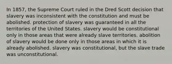 In 1857, the Supreme Court ruled in the Dred Scott decision that slavery was inconsistent with the constitution and must be abolished. protection of slavery was guaranteed in all the territories of the United States. slavery would be constitutional only in those areas that were already slave territories. abolition of slavery would be done only in those areas in which it is already abolished. slavery was constitutional, but the slave trade was unconstitutional.