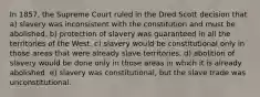 In 1857, the Supreme Court ruled in the Dred Scott decision that a) slavery was inconsistent with the constitution and must be abolished. b) protection of slavery was guaranteed in all the territories of the West. c) slavery would be constitutional only in those areas that were already slave territories. d) abolition of slavery would be done only in those areas in which it is already abolished. e) slavery was constitutional, but the slave trade was unconstitutional.