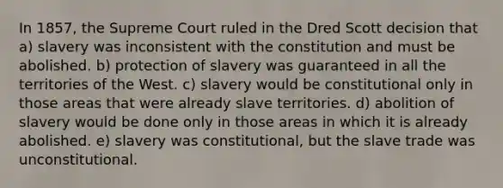 In 1857, the Supreme Court ruled in the Dred Scott decision that a) slavery was inconsistent with the constitution and must be abolished. b) protection of slavery was guaranteed in all the territories of the West. c) slavery would be constitutional only in those areas that were already slave territories. d) abolition of slavery would be done only in those areas in which it is already abolished. e) slavery was constitutional, but the slave trade was unconstitutional.