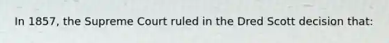 In 1857, the Supreme Court ruled in the Dred Scott decision that: