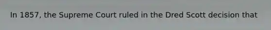 In 1857, the Supreme Court ruled in the Dred Scott decision that