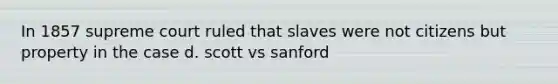 In 1857 supreme court ruled that slaves were not citizens but property in the case d. scott vs sanford