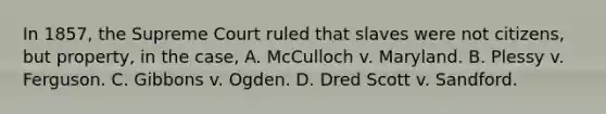 In 1857, the Supreme Court ruled that slaves were not citizens, but property, in the case, A. McCulloch v. Maryland. B. Plessy v. Ferguson. C. Gibbons v. Ogden. D. Dred Scott v. Sandford.