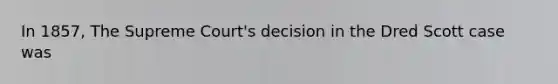 In 1857, The Supreme Court's decision in the Dred Scott case was