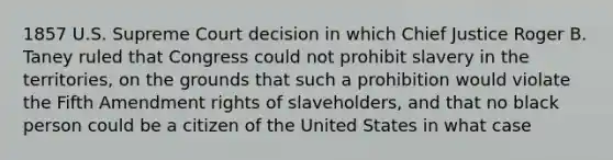 1857 U.S. Supreme Court decision in which Chief Justice Roger B. Taney ruled that Congress could not prohibit slavery in the territories, on the grounds that such a prohibition would violate the Fifth Amendment rights of slaveholders, and that no black person could be a citizen of the United States in what case