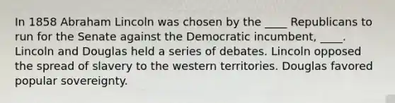 In 1858 Abraham Lincoln was chosen by the ____ Republicans to run for the Senate against the Democratic incumbent, ____. Lincoln and Douglas held a series of debates. Lincoln opposed the spread of slavery to the western territories. Douglas favored popular sovereignty.