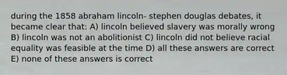 during the 1858 abraham lincoln- stephen douglas debates, it became clear that: A) lincoln believed slavery was morally wrong B) lincoln was not an abolitionist C) lincoln did not believe racial equality was feasible at the time D) all these answers are correct E) none of these answers is correct