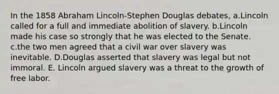 In the 1858 Abraham Lincoln-Stephen Douglas debates, a.Lincoln called for a full and immediate abolition of slavery. b.Lincoln made his case so strongly that he was elected to the Senate. c.the two men agreed that a civil war over slavery was inevitable. D.Douglas asserted that slavery was legal but not immoral. E. Lincoln argued slavery was a threat to the growth of free labor.