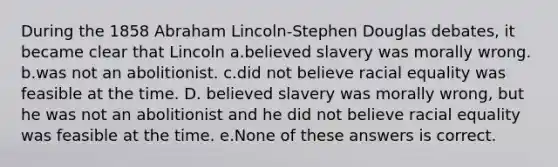 During the 1858 Abraham Lincoln-Stephen Douglas debates, it became clear that Lincoln a.believed slavery was morally wrong. b.was not an abolitionist. c.did not believe racial equality was feasible at the time. D. believed slavery was morally wrong, but he was not an abolitionist and he did not believe racial equality was feasible at the time. e.None of these answers is correct.