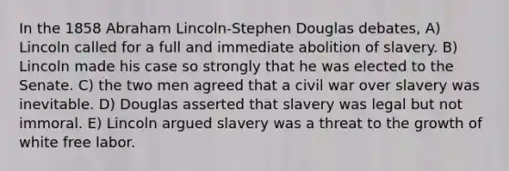 In the 1858 Abraham Lincoln-Stephen Douglas debates, A) Lincoln called for a full and immediate abolition of slavery. B) Lincoln made his case so strongly that he was elected to the Senate. C) the two men agreed that a civil war over slavery was inevitable. D) Douglas asserted that slavery was legal but not immoral. E) Lincoln argued slavery was a threat to the growth of white free labor.