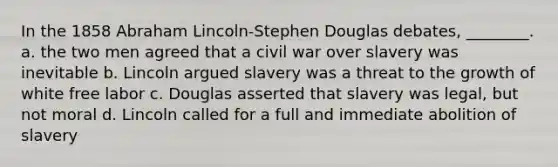 In the 1858 Abraham Lincoln-Stephen Douglas debates, ________. a. the two men agreed that a civil war over slavery was inevitable b. Lincoln argued slavery was a threat to the growth of white free labor c. Douglas asserted that slavery was legal, but not moral d. Lincoln called for a full and immediate abolition of slavery