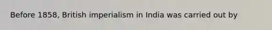 Before 1858, British imperialism in India was carried out by