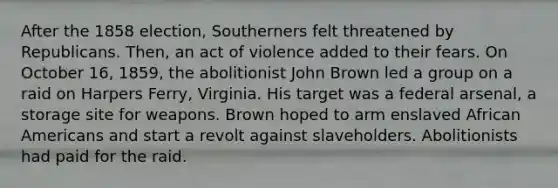 After the 1858 election, Southerners felt threatened by Republicans. Then, an act of violence added to their fears. On October 16, 1859, the abolitionist John Brown led a group on a raid on Harpers Ferry, Virginia. His target was a federal arsenal, a storage site for weapons. Brown hoped to arm enslaved African Americans and start a revolt against slaveholders. Abolitionists had paid for the raid.