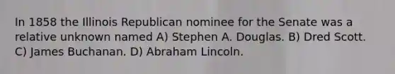 In 1858 the Illinois Republican nominee for the Senate was a relative unknown named A) Stephen A. Douglas. B) Dred Scott. C) James Buchanan. D) Abraham Lincoln.