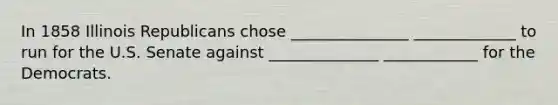 In 1858 Illinois Republicans chose _______________ _____________ to run for the U.S. Senate against ______________ ____________ for the Democrats.
