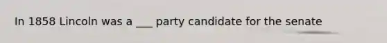 In 1858 Lincoln was a ___ party candidate for the senate