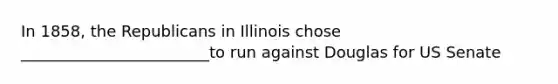 In 1858, the Republicans in Illinois chose ________________________to run against Douglas for US Senate