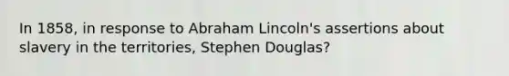 In 1858, in response to Abraham Lincoln's assertions about slavery in the territories, Stephen Douglas?