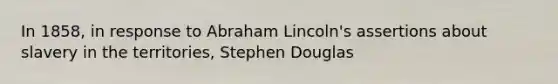 In 1858, in response to Abraham Lincoln's assertions about slavery in the territories, Stephen Douglas