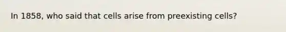 In 1858, who said that cells arise from preexisting cells?