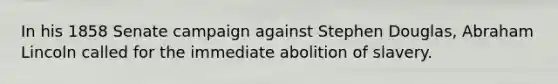 In his 1858 Senate campaign against Stephen Douglas, Abraham Lincoln called for the immediate abolition of slavery.