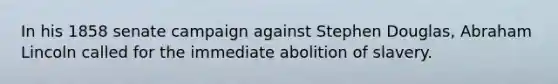 In his 1858 senate campaign against Stephen Douglas, Abraham Lincoln called for the immediate abolition of slavery.