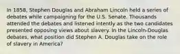 In 1858, Stephen Douglas and Abraham Lincoln held a series of debates while campaigning for the U.S. Senate. Thousands attended the debates and listened intently as the two candidates presented opposing views about slavery. In the Lincoln-Douglas debates, what position did Stephen A. Douglas take on the role of slavery in America?