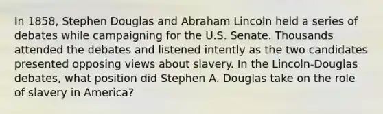 In 1858, Stephen Douglas and Abraham Lincoln held a series of debates while campaigning for the U.S. Senate. Thousands attended the debates and listened intently as the two candidates presented opposing views about slavery. In the Lincoln-Douglas debates, what position did Stephen A. Douglas take on the role of slavery in America?