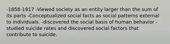 -1858-1917 -Viewed society as an entity larger than the sum of its parts -Conceptualized social facts as social patterns external to individuals. -discovered the social basis of human behavior -studied suicide rates and discovered social factors that contribute to suicide.