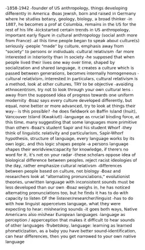 -1858-1942 -founder of US anthropology, things developing differently in America -Boas Jewish, born and raised in Germany where he studies botany, geology, biology, a broad thinker -in 1887, he becomes a prof at Columbia, remains in the US for the rest of his life -kickstarted certain trends in US anthropology, important early figure in cultural anthropology (social anth more from France) -at this time people began to speak about culture(s) seriously -people "made" by culture, emphasis away from "society" to persons or indivduals -cultural relativism -far more interested in interiority than in society -he supposed that when people lived their lives one way over time, shaped by socialization and shared language, it creates a culture which is passed between generations, becomes internally homogeneous -cultural relativism, interested in particulars, cultural relativism is a method, look at other cultures, TRY to be objective -avoiding ethnocentrism, try not to look through your own cultural lens -away from the supposed idea of progress towards one uniform modernity -Boaz says every culture developed differently, but equal, none better or more advanced, try to look at things their way-- is this possible? -he does fieldwork on Baffin Island (Inuit), Vancouver Island (Kwakiutl) -language as crucial binding force, at this time, many suggesting that some languages more primitive than others -Boaz's student Sapir and his student Whorf -they think of linguistic relativity and particularism, Sapir-Whorf hypothesis, structure of language, every language works by its own logic, and this logic shapes people -a persons language shapes their worldview/capacity for knowledge, if there's no word for it, it's not on your radar -these scholars oppose idea of biological difference between peoples, reject racist ideologies of the day, rather emphasize cultural relativsm -differences between people based on culture, not biology -Boaz and researchers look at "alternating pronunciations," evolutionist theories, unwritten language with inconsistent sounds must be less developed than our own -Boaz weighs in, he has noticed alternating pronunciations too, but he finds it has to do with capacity to listen OF the listener/researcher/linguist -has to do with how linguist apperceives language, what they were expecting to hear: mishearing sounds -it goes both ways, Native Americans also mishear European languages -language as perception / apperception that makes it difficult to hear sounds of other languages -Trubetskoy, language: learning as learned phoneticization, as a baby you have better sound-identification, can hear differences, then you get narrowed to your own native language