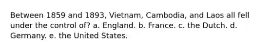 Between 1859 and 1893, Vietnam, Cambodia, and Laos all fell under the control of? a. England. b. France. c. the Dutch. d. Germany. e. the United States.